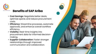 • Cost Savings: Negotiate better deals,
optimize spend, and reduce procurement
costs.
• Efficiency: Streamline processes, automate
approvals, and enhance overall workflow
efficiency.
• Visibility: Real-time insights into
procurement data for informed decision-
making.
• Supplier Collaboration: Foster stronger
relationships through improved
communication and collaboration.
Benefitsof SAPAriba
 