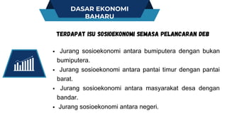 DASAR EKONOMI
BAHARU
Jurang sosioekonomi antara bumiputera dengan bukan
bumiputera.
Jurang sosioekonomi antara pantai timur dengan pantai
barat.
Jurang sosioekonomi antara masyarakat desa dengan
bandar.
Jurang sosioekonomi antara negeri.
TERDAPAT ISU SOSIOEKONOMI SEMASA PELANCARAN DEB
 