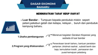 DASAR EKONOMI
BAHARU
Luar Bandar - Tumpuan kepada penduduk miskin sepert
petani,pekebun getah dan kelapa, nelayan , buruh dan penduduk
kampung baharu.
MENINGKATKAN TARAF HIDUP RAKYAT
Penerokaan tanah baharu, bantuan peralatan
pertanian ,khidmat nasihat , subsidi benih dan
baja, kemudahan kredit , pemasaran dan
pusat kemajuan peladang.
1.Usaha pembangunan
Menerusi kegiatan Gerakan Koperasi yang
sediada di luar bandar
2.Program yang dilaksanakan .
 