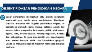 OBJEKTIF DASAR PENDIDIKAN NEGARA
Dasar pendidikan merupakan satu sistem rangkaian
maklumat atau media yang menjelmakan idealisme,
falsafah, matlamat dan objektif pendidikan negara. Ini
bermaksud meliputi ruang lingkup pelbagai aspek dan
elemen dalam masyarakat iaitu sosial,politik, adat resam,
agama, hak, ketatasusilaan, kewarganegaraan, bahasa
dan sebagainya. Ia juga mengambil kira kepelbagaian
atau variasi budaya, etnik dan kedudukan geografi.
Usaha ini menjurus kepada matlamat mencapai integrasi
nasional.
 