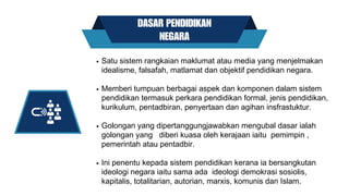 DASAR PENDIDIKAN
NEGARA
Satu sistem rangkaian maklumat atau media yang menjelmakan
idealisme, falsafah, matlamat dan objektif pendidikan negara.
Memberi tumpuan berbagai aspek dan komponen dalam sistem
pendidikan termasuk perkara pendidikan formal, jenis pendidikan,
kurikulum, pentadbiran, penyertaan dan agihan insfrastuktur.
Golongan yang dipertanggungjawabkan mengubal dasar ialah
golongan yang diberi kuasa oleh kerajaan iaitu pemimpin ,
pemerintah atau pentadbir.
Ini penentu kepada sistem pendidikan kerana ia bersangkutan
ideologi negara iaitu sama ada ideologi demokrasi sosiolis,
kapitalis, totalitarian, autorian, marxis, komunis dan Islam.
 