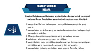 DASAR PENDIDIKAN
NEGARA
Menjadikan Bahasa Kebangsaan sebagai bahasa pengantar yang
utama.
Mengadakan kurikulum yang sama dan berorientasikan Malaysia bagi
semua jenis sekolah.
Mewujudkan sistem peperiksaan yang sama bagi semua.
Melicinkan tatacara pengurusan pendidikan.
Meningkatkan mutu pendidikan keseluruhannya dengan menyediakan
pendidikan yang menyeluruh, seimbang dan bersepadu.
Mengadakan peluang pendidikan asas selama Sembilan tahun.
Strategi Pelaksanaan Beberapa strategi telah digubal untuk mencapai
matlamat Dasar Pendidikan yang telah ditetapkan seperti berikut:
1.
2.
3.
4.
5.
6.
 