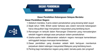 DASAR PENDIDIKAN
NEGARA
Sebelum merdeka, 5 jenis sistem persekolahan yang terasing telah wujud
Sejak tahun 1946, British sedar bahawa satu sistem bercorak kebangsaan
harus diwujudkan bagi menyatukan masyarakat yang berbilang kaum.
Rancangan ini terbukti dalam Rancangan Chessmen yang mencadangkan
sekolah Inggeris sebagai asas penyatuan sistem persekolahan
Usaha-usaha telah dilaksanakan sebelum negara mencapai kemerdekaan
sehinggalah berjaya mencapai kemerdekaan.
Dasar pendidikan yang diusakan adalah lebih bertujuan membentuk
perpaduan dalam kalangan masyarakat Malaysia yang berbilang kaum.
Penting bagi memebentuk negara yang stabil, bersatu-padu dan progresif
Dasar Pendidikan Kebangsaan Selepas Merdeka
Dasar Pendidikan Negara
1.
2.
3.
4.
5.
6.
 