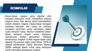 KESIMPULAN
Dasar-dasar negara yang digubal oleh
kerajaan bertujuan untuk menjadikan sebuah
negara aman dan damai serta menstabilkan
sistem didalam negara. Dasar-dasar kerajaan
sentiasa berubah dari masa ke semasa
mengikut pemimpin yang memimpin dalam
suatu tempoh masa. Namun matlamat dasar-
dasar tersebut masih sama walaupun
mempunyai sedikit perubahan. Selepas
tercetusnya Tragedi 13 Mei segala dasar yang
digubal khususnya pada awal tahun 1970-an
adalah berteraskan Dasar Ekonomi Baharu
(DEB) sebagai dasar induk yang bertujuan
untuk mencapai perpaduan negara.
 