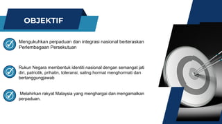 OBJEKTIF
Mengukuhkan perpaduan dan integrasi nasional berteraskan
Perlembagaan Persekutuan
Rukun Negara membentuk identiti nasional dengan semangat jati
diri, patriotik, prihatin, toleransi, saling hormat menghormati dan
bertanggungjawab
Melahirkan rakyat Malaysia yang menghargai dan mengamalkan
perpaduan.
 