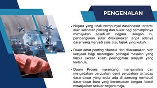 PENGENALAN
Negara yang tidak mempunyai dasar-dasar tertentu
akan kelihatan pincang dan sukar bagi pemimpinnya
memajukan sesebuah negara. Dengan ini,
pembangunan sukar dilaksanakan tanpa adanya
dasar yang menjadi asas atau tapak yang kukuh.
Dasar amat penting dibentuk dan dilaksanakan oleh
kerajaan bagi menangani pelbagai masalah yang
timbul ekoran kesan peninggalan penjajah yang
terdahulu.
Dalam Proses merancang, menganalisis dan
mengadakan perubahan demi perubahan terhadap
dasar-dasar yang sedia ada di samping membuat
dasar-dasar baru yang bersesuaian dengan hasrat
mewujudkan sebuah negara maju.
 