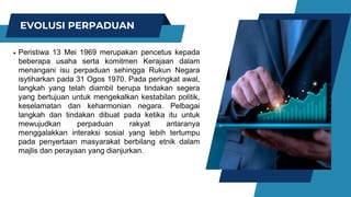 EVOLUSI PERPADUAN
Peristiwa 13 Mei 1969 merupakan pencetus kepada
beberapa usaha serta komitmen Kerajaan dalam
menangani isu perpaduan sehingga Rukun Negara
isytiharkan pada 31 Ogos 1970. Pada peringkat awal,
langkah yang telah diambil berupa tindakan segera
yang bertujuan untuk mengekalkan kestabilan politik,
keselamatan dan keharmonian negara. Pelbagai
langkah dan tindakan dibuat pada ketika itu untuk
mewujudkan perpaduan rakyat antaranya
menggalakkan interaksi sosial yang lebih tertumpu
pada penyertaan masyarakat berbilang etnik dalam
majlis dan perayaan yang dianjurkan.
 