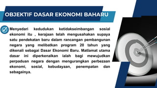 OBJEKTIF DASAR EKONOMI BAHARU
Menyedari kedudukan ketidakseimbangan sosial
ekonomi itu , kerajaan telah mengusahakan supaya
satu pendekatan baru dalam rancangan pembangunan
negara yang melibatkan program 20 tahun yang
dikenali sebagai Dasar Ekonomi Baru. Matlamat utama
dasar ini diperkenalkan ialah bagi mewujudkan
perpaduan negara dengan mengurangkan perbezaan
ekonomi, sosial, kebudayaan, penempatan dan
sebagainya.
 