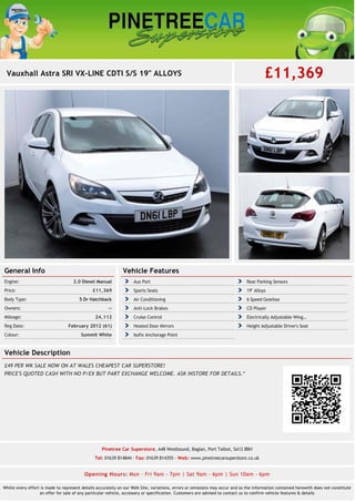 Vauxhall Astra SRI VX-LINE CDTI S/S 19" ALLOYS £11,369
General Info
2.0 Diesel ManualEngine:
£11,369Price:
5 Dr HatchbackBody Type:
--Owners:
24,112Mileage:
February 2012 (61)Reg Date:
Summit WhiteColour:
Vehicle Features
Aux Port Rear Parking Sensors
Sports Seats 19'' Alloys
Air Conditioning 6 Speed Gearbox
Anti-Lock Brakes CD Player
Cruise Control Electrically Adjustable Wing…
Heated Door Mirrors Height Adjustable Driver's Seat
Isofix Anchorage Point
Vehicle Description
£49 PER WK SALE NOW ON AT WALES CHEAPEST CAR SUPERSTORE!
PRICE'S QUOTED CASH WITH NO P/EX BUT PART EXCHANGE WELCOME. ASK INSTORE FOR DETAILS.*
Pinetree Car Superstore, A48 Westbound, Baglan, Port Talbot, SA12 8BH
Tel: 01639 814844 - Fax: 01639 814355 - Web: www.pinetreecarsuperstore.co.uk
Opening Hours: Mon - Fri 9am - 7pm | Sat 9am - 6pm | Sun 10am - 6pm
Whilst every effort is made to represent details accurately on our Web Site, variations, errors or omissions may occur and so the information contained herewith does not constitute
an offer for sale of any particular vehicle, accessory or specification. Customers are advised to contact us to confirm vehicle features & details
 