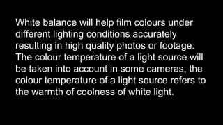 White balance will help film colours under
different lighting conditions accurately
resulting in high quality photos or footage.
The colour temperature of a light source will
be taken into account in some cameras, the
colour temperature of a light source refers to
the warmth of coolness of white light.
 
