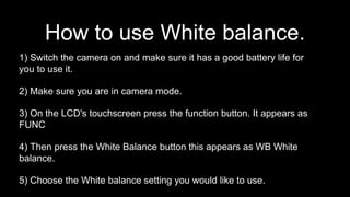 1) Switch the camera on and make sure it has a good battery life for
you to use it.
2) Make sure you are in camera mode.
3) On the LCD's touchscreen press the function button. It appears as
FUNC
4) Then press the White Balance button this appears as WB White
balance.
5) Choose the White balance setting you would like to use.
How to use White balance.
 