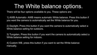 The White balance options.
There will be four options available to you. These options are:
1) AWB Automatic- AWB means automatic White balance. Press this button if
you want the camera to automatically set the White balance for you.
2) Daylight, Press this button if you want the camera to automatically select a
White balance setting for outdoors.
3) Tungsten, Press this button if you want the camera to automatically select a
White balance setting for indoors.
4) Custom WB, press this button if you want to set the White balance
manually.
 