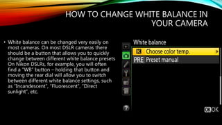 HOW TO CHANGE WHITE BALANCE IN
YOUR CAMERA
• White balance can be changed very easily on
most cameras. On most DSLR cameras there
should be a button that allows you to quickly
change between different white balance presets.
On Nikon DSLRs, for example, you will often
find a “WB” button – holding that button and
moving the rear dial will allow you to switch
between different white balance settings, such
as “Incandescent”, “Fluorescent”, “Direct
sunlight”, etc.
 