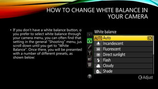 HOW TO CHANGE WHITE BALANCE IN
YOUR CAMERA
• If you don’t have a white balance button, or
you prefer to select white balance through
your camera menu, you can often find that
setting in the general “Shooting” menu, just
scroll down until you get to “White
Balance”. Once there, you will be presented
with a number of different presets, as
shown below:
 