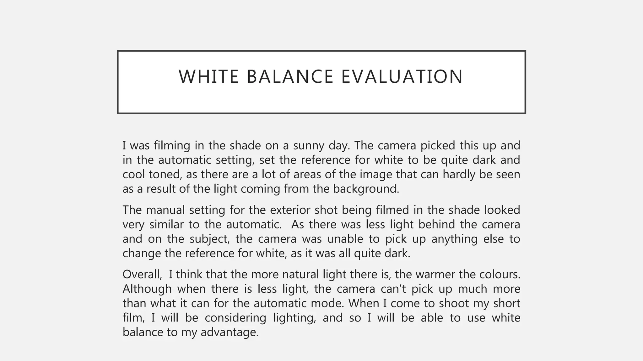 WHITE BALANCE EVALUATION
I was filming in the shade on a sunny day. The camera picked this up and
in the automatic setting, set the reference for white to be quite dark and
cool toned, as there are a lot of areas of the image that can hardly be seen
as a result of the light coming from the background.
The manual setting for the exterior shot being filmed in the shade looked
very similar to the automatic. As there was less light behind the camera
and on the subject, the camera was unable to pick up anything else to
change the reference for white, as it was all quite dark.
Overall, I think that the more natural light there is, the warmer the colours.
Although when there is less light, the camera can’t pick up much more
than what it can for the automatic mode. When I come to shoot my short
film, I will be considering lighting, and so I will be able to use white
balance to my advantage.
 
