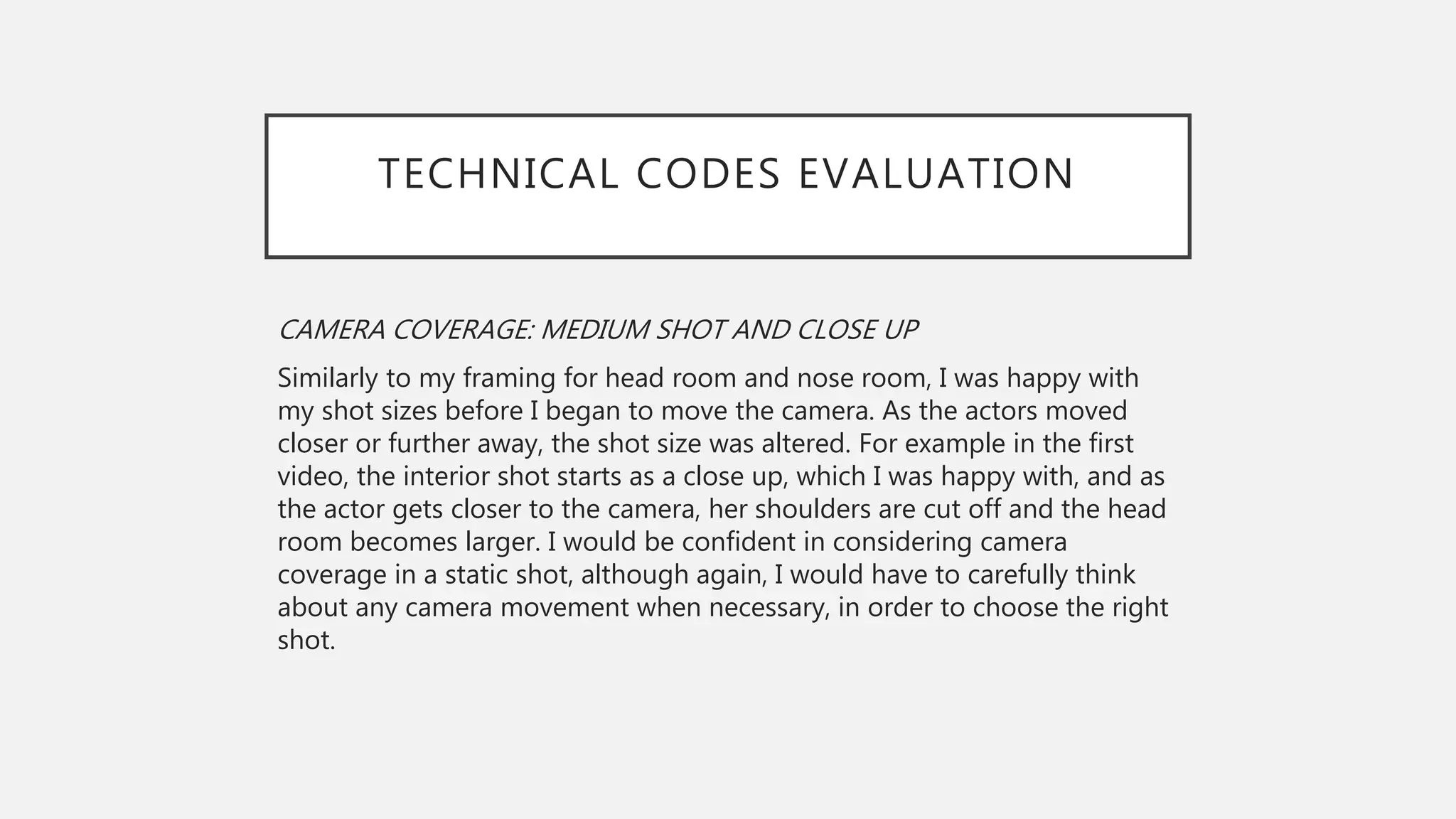 TECHNICAL CODES EVALUATION
CAMERA COVERAGE: MEDIUM SHOT AND CLOSE UP
Similarly to my framing for head room and nose room, I was happy with
my shot sizes before I began to move the camera. As the actors moved
closer or further away, the shot size was altered. For example in the first
video, the interior shot starts as a close up, which I was happy with, and as
the actor gets closer to the camera, her shoulders are cut off and the head
room becomes larger. I would be confident in considering camera
coverage in a static shot, although again, I would have to carefully think
about any camera movement when necessary, in order to choose the right
shot.
 