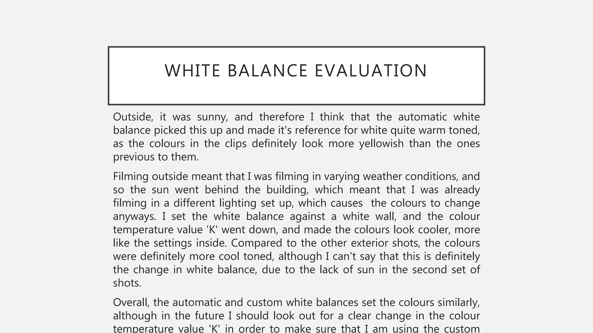 WHITE BALANCE EVALUATION
Outside, it was sunny, and therefore I think that the automatic white
balance picked this up and made it's reference for white quite warm toned,
as the colours in the clips definitely look more yellowish than the ones
previous to them.
Filming outside meant that I was filming in varying weather conditions, and
so the sun went behind the building, which meant that I was already
filming in a different lighting set up, which causes the colours to change
anyways. I set the white balance against a white wall, and the colour
temperature value 'K' went down, and made the colours look cooler, more
like the settings inside. Compared to the other exterior shots, the colours
were definitely more cool toned, although I can't say that this is definitely
the change in white balance, due to the lack of sun in the second set of
shots.
Overall, the automatic and custom white balances set the colours similarly,
although in the future I should look out for a clear change in the colour
temperature value 'K' in order to make sure that I am using the custom
 
