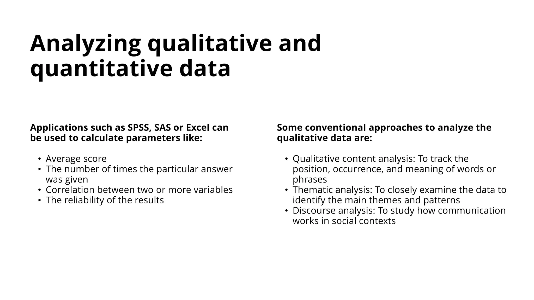 Analyzing qualitative and
quantitative data
Applications such as SPSS, SAS or Excel can
be used to calculate parameters like:
• Average score
• The number of times the particular answer
was given
• Correlation between two or more variables
• The reliability of the results
Some conventional approaches to analyze the
qualitative data are:
• Qualitative content analysis: To track the
position, occurrence, and meaning of words or
phrases
• Thematic analysis: To closely examine the data to
identify the main themes and patterns
• Discourse analysis: To study how communication
works in social contexts
 