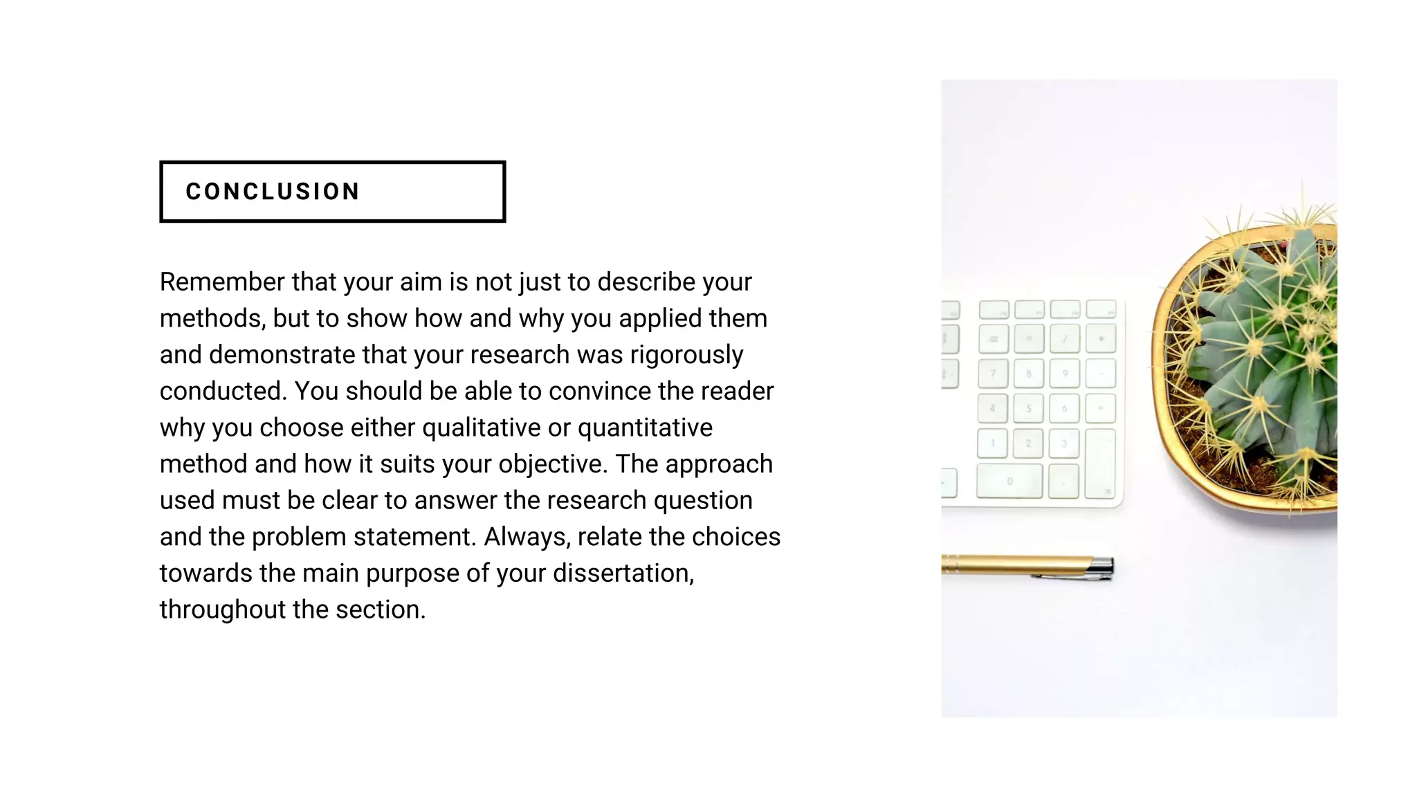 Remember that your aim is not just to describe your
methods, but to show how and why you applied them
and demonstrate that your research was rigorously
conducted. You should be able to convince the reader
why you choose either qualitative or quantitative
method and how it suits your objective. The approach
used must be clear to answer the research question
and the problem statement. Always, relate the choices
towards the main purpose of your dissertation,
throughout the section.
CONCLUSION
 