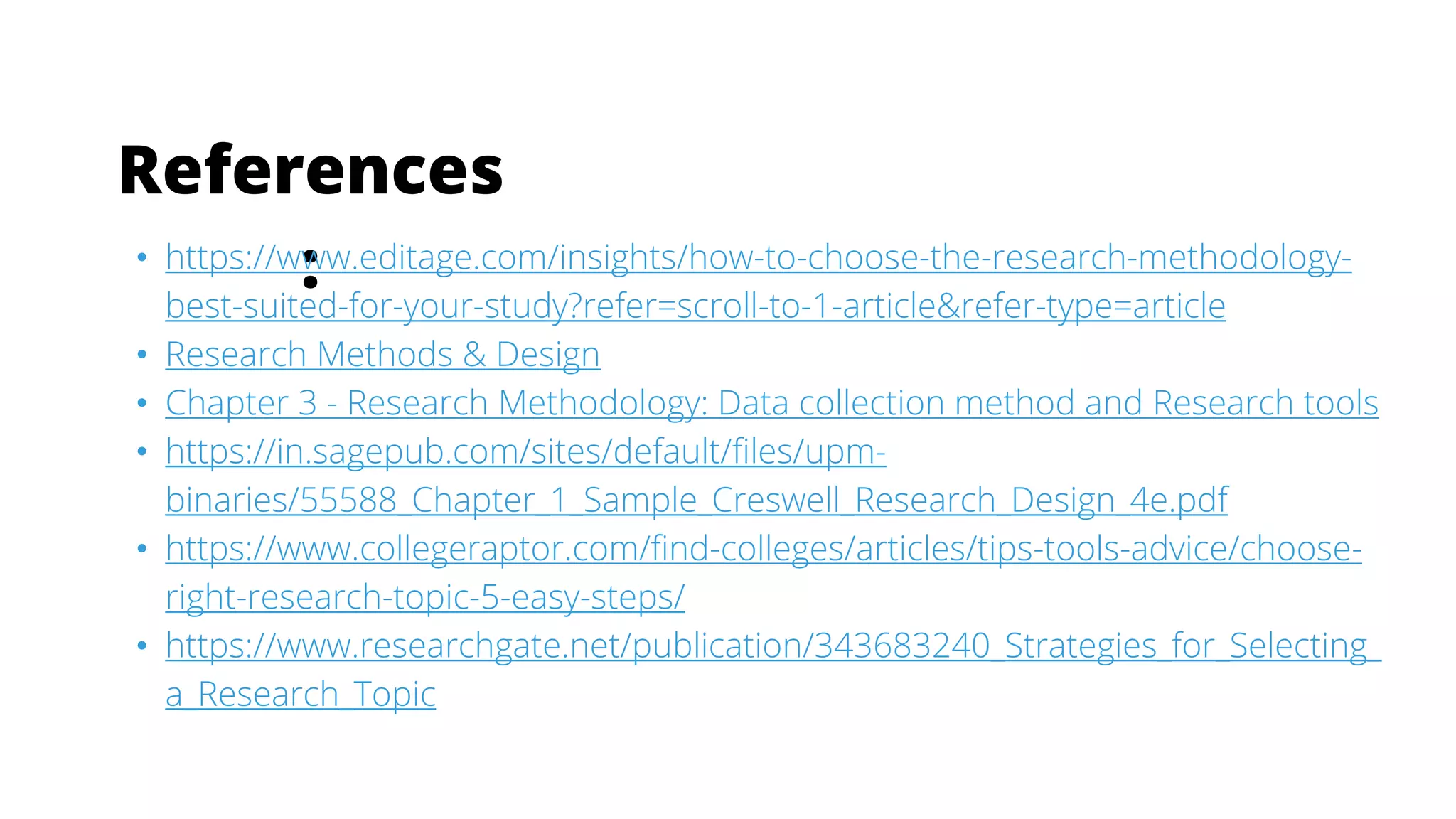 References
:
• https://www.editage.com/insights/how-to-choose-the-research-methodology-
best-suited-for-your-study?refer=scroll-to-1-article&refer-type=article
• Research Methods & Design
• Chapter 3 - Research Methodology: Data collection method and Research tools
• https://in.sagepub.com/sites/default/files/upm-
binaries/55588_Chapter_1_Sample_Creswell_Research_Design_4e.pdf
• https://www.collegeraptor.com/find-colleges/articles/tips-tools-advice/choose-
right-research-topic-5-easy-steps/
• https://www.researchgate.net/publication/343683240_Strategies_for_Selecting_
a_Research_Topic
 