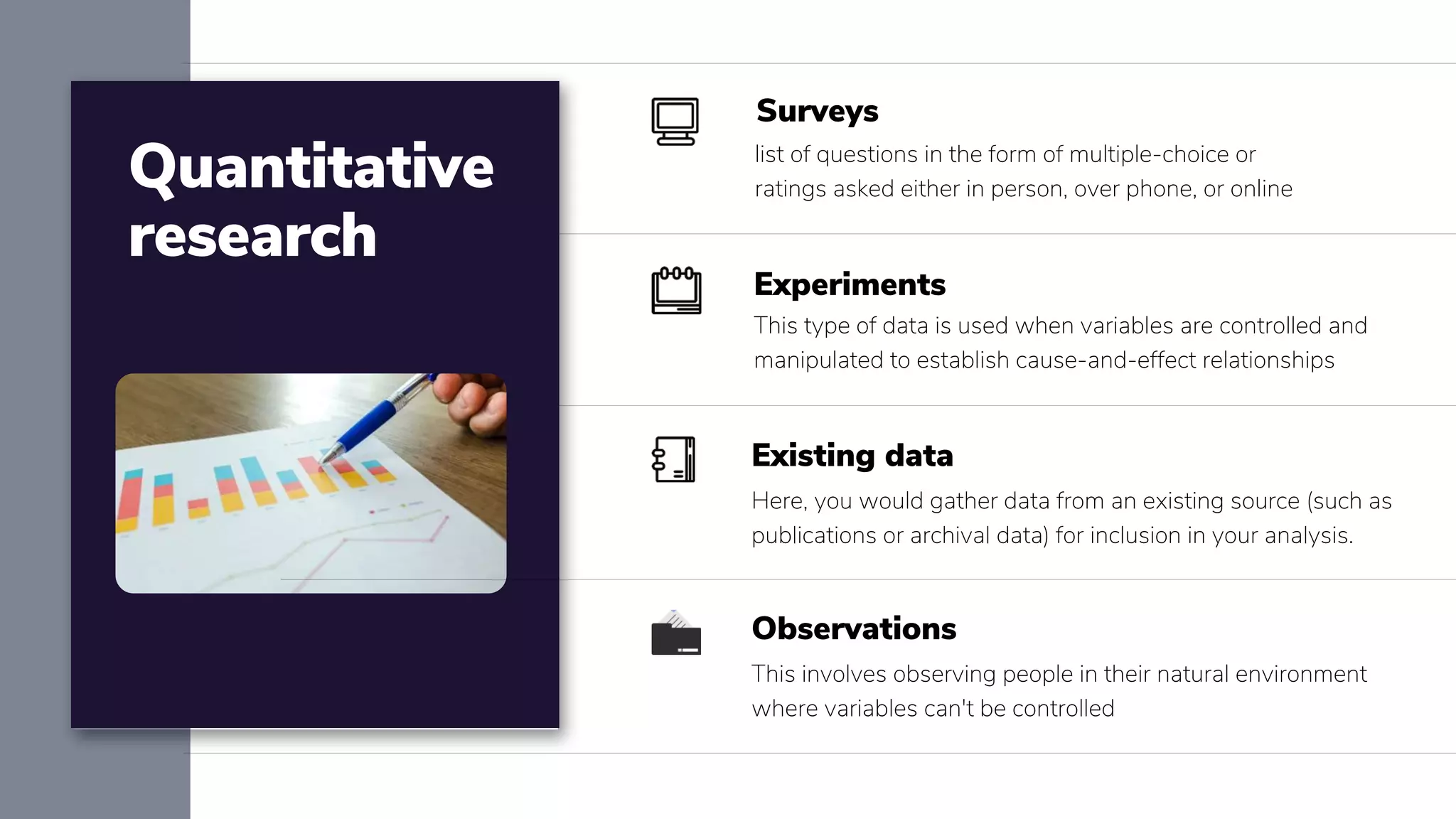 Quantitative
research
list of questions in the form of multiple-choice or
ratings asked either in person, over phone, or online
Surveys
This type of data is used when variables are controlled and
manipulated to establish cause-and-effect relationships
Experiments
Here, you would gather data from an existing source (such as
publications or archival data) for inclusion in your analysis.
Existing data
This involves observing people in their natural environment
where variables can't be controlled
Observations
 