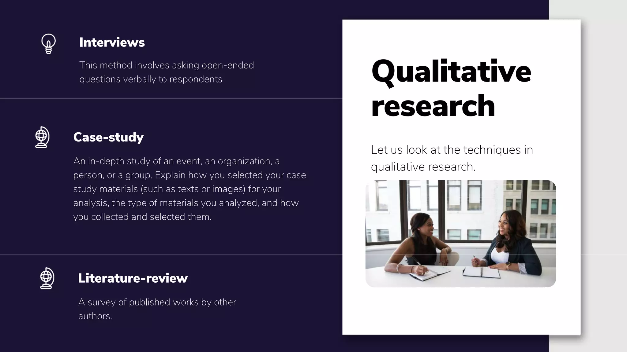 This method involves asking open-ended
questions verbally to respondents
Interviews
An in-depth study of an event, an organization, a
person, or a group. Explain how you selected your case
study materials (such as texts or images) for your
analysis, the type of materials you analyzed, and how
you collected and selected them.
Case-study
Qualitative
research
Let us look at the techniques in
qualitative research.
A survey of published works by other
authors.
Literature-review
 
