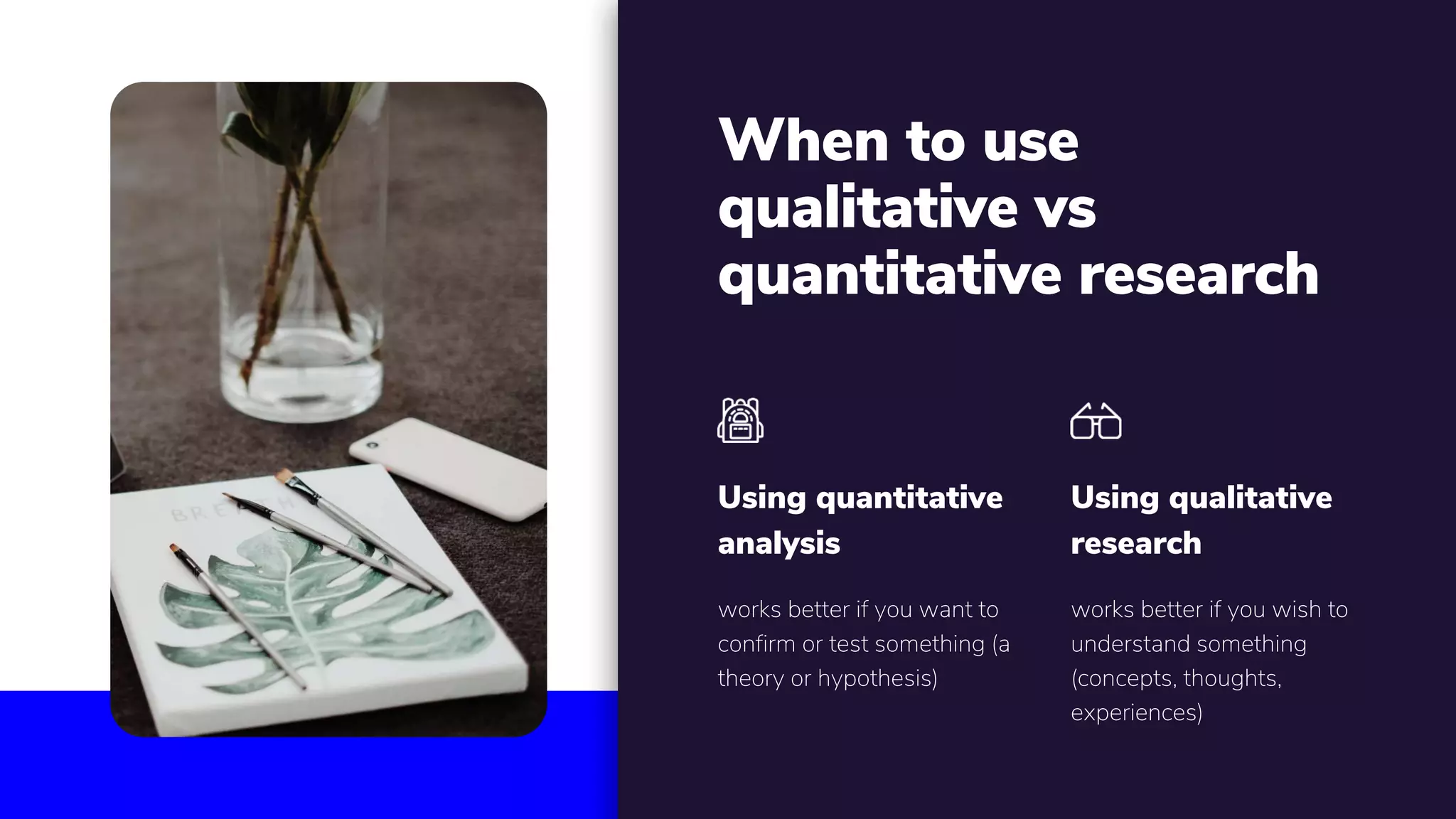 When to use
qualitative vs
quantitative research
works better if you want to
confirm or test something (a
theory or hypothesis)
Using quantitative
analysis
works better if you wish to
understand something
(concepts, thoughts,
experiences)
Using qualitative
research
 