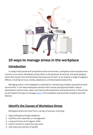 10 ways to manage stress in the workplace
Introduction
In today's fast-paced and competitive work environment, workplace stress has become a
common occurrence. Workplace stress refers to the physical, emotional, and psychological
strain that results from the demands and pressures of work. It can lead to a range of negative
effects, including burnout, anxiety, depression, and decreased productivity.
Managing stress in the workplace is essential for maintaining a healthy and positive work
environment. It can help employees maintain their mental and physical health, reduce
absenteeism and turnover rates, and improve job satisfaction and productivity. In this article,
we will explore 10 ways to manage stress in the workplace and promote a healthy work-life
balance.
Identify the Causes of Workplace Stress
Workplace stress can arise from a variety of sources, including:
High workloads and tight deadlines
1.
Conflicts with coworkers or management
2.
Long work hours and irregular shifts
3.
Lack of control or autonomy over work
4.
Job insecurity and fear of layoffs
5.
 