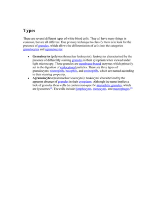 Types
There are several different types of white blood cells. They all have many things in
common, but are all different. One primary technique to classify them is to look for the
presence of granules, which allows the differentiation of cells into the categories
granulocytes and agranulocytes:
• Granulocytes (polymorphonuclear leukocytes): leukocytes characterised by the
presence of differently staining granules in their cytoplasm when viewed under
light microscopy. These granules are membrane-bound enzymes which primarily
act in the digestion of endocytosed particles. There are three types of
granulocytes: neutrophils, basophils, and eosinophils, which are named according
to their staining properties.
• Agranulocytes (mononuclear leucocytes): leukocytes characterized by the
apparent absence of granules in their cytoplasm. Although the name implies a
lack of granules these cells do contain non-specific azurophilic granules, which
are lysosomes[4]
. The cells include lymphocytes, monocytes, and macrophages.[5]
 