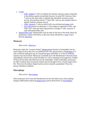 • T cells:
o CD4+ (helper) T cells co-ordinate the immune response and are important
in the defense against intracellular bacteria. In acute HIV infection, these
T cells are the main index to identify the individual's immune system
activity. Research has shown [10]
that CD8+ cells are also another index to
identify human's immune activity.
o CD8+ cytotoxic T cells are able to kill virus-infected and tumor cells.
o γδ T cells possess an alternative T cell receptor as opposed to CD4+ and
CD8+ αβ T cells and share characteristics of helper T cells, cytotoxic T
cells and natural killer cells.
• Natural killer cells: Natural killer cells are able to kill cells of the body which are
displaying a signal to kill them, as they have been infected by a virus or have
become cancerous.
Monocyte
Main article: Monocyte
Monocytes share the "vacuum cleaner" (phagocytosis) function of neutrophils, but are
much longer lived as they have an additional role: they present pieces of pathogens to T
cells so that the pathogens may be recognized again and killed, or so that an antibody
response may be mounted. Monocytes eventually leave the bloodstream to become tissue
macrophages which remove dead cell debris as well as attacking microorganisms. Neither
of these can be dealt with effectively by the neutrophils. Unlike neutrophils, monocytes
are able to replace their lysosomal contents and are thought to have a much longer active
life. They have the kidney shaped nucleus and are typically agranulated. They also
possess abundant cytoplasm.
Macrophage
Main article: Macrophage
Once monocytes move from the bloodstream out into the body tissues, they undergo
changes (differentiate) allowing phagocytosis and are then known as macrophages.
 