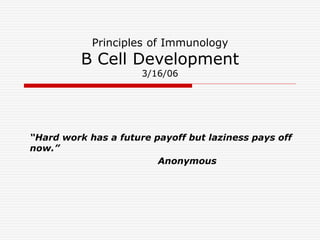 Principles of Immunology
B Cell Development
3/16/06
“Hard work has a future payoff but laziness pays off
now.”
Anonymous
 