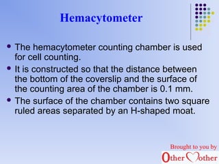 Hemacytometer 
 The hemacytometer counting chamber is used 
for cell counting. 
 It is constructed so that the distance between 
the bottom of the coverslip and the surface of 
the counting area of the chamber is 0.1 mm. 
 The surface of the chamber contains two square 
ruled areas separated by an H-shaped moat. 
Brought to you by 
 