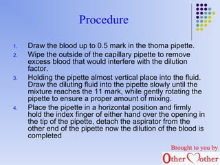 Procedure 
1. Draw the blood up to 0.5 mark in the thoma pipette. 
2. Wipe the outside of the capillary pipette to remove 
excess blood that would interfere with the dilution 
factor. 
3. Holding the pipette almost vertical place into the fluid. 
Draw the diluting fluid into the pipette slowly until the 
mixture reaches the 11 mark, while gently rotating the 
pipette to ensure a proper amount of mixing. 
4. Place the pipette in a horizontal position and firmly 
hold the index finger of either hand over the opening in 
the tip of the pipette, detach the aspirator from the 
other end of the pipette now the dilution of the blood is 
completed 
Brought to you by 
 