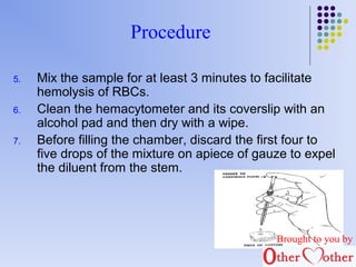 Procedure 
5. Mix the sample for at least 3 minutes to facilitate 
hemolysis of RBCs. 
6. Clean the hemacytometer and its coverslip with an 
alcohol pad and then dry with a wipe. 
7. Before filling the chamber, discard the first four to 
five drops of the mixture on apiece of gauze to expel 
the diluent from the stem. 
Brought to you by 
 