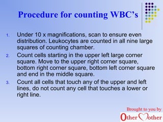 Procedure for counting WBC’s 
1. Under 10 x magnifications, scan to ensure even 
distribution. Leukocytes are counted in all nine large 
squares of counting chamber. 
2. Count cells starting in the upper left large corner 
square. Move to the upper right corner square, 
bottom right corner square, bottom left corner square 
and end in the middle square. 
3. Count all cells that touch any of the upper and left 
lines, do not count any cell that touches a lower or 
right line. 
Brought to you by 
 