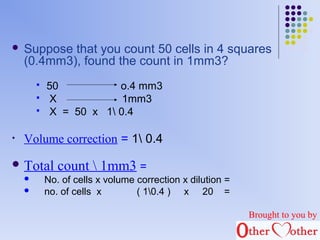  Suppose that you count 50 cells in 4 squares 
(0.4mm3), found the count in 1mm3? 
 50 o.4 mm3 
 X 1mm3 
 X = 50 x 1 0.4 
• Volume correction = 1 0.4 
Total count  1mm3 = 
 No. of cells x volume correction x dilution = 
 no. of cells x ( 10.4 ) x 20 = 
Brought to you by 
 