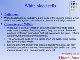 White blood cells 
 Definition: 
 White blood cells or leukocytes are cells of the immune system which 
defend the body against both infectous disease and foreign materials. 
 Characters of WBCs: 
1. Whenever a germ or infection enters the body the white blood 
cells have a variety of ways by which they can attack. Some will 
produce protective antibodies that will overpower the germ. Others 
will surround and devour the bacteria. 
2. The white blood cells have a rather short life cycle, living from a 
few days to a few weeks. 
3. Several different and diverse types of leukocytes exist, but they 
are all produced and derived from a multipotent cell in the bone 
marrow known as a hematopoietic stem cell. 
Brought to you by 
 