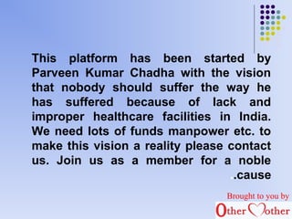 This platform has been started by 
Parveen Kumar Chadha with the vision 
that nobody should suffer the way he 
has suffered because of lack and 
improper healthcare facilities in India. 
We need lots of funds manpower etc. to 
make this vision a reality please contact 
us. Join us as a member for a noble 
..cause 
Brought to you by 
 