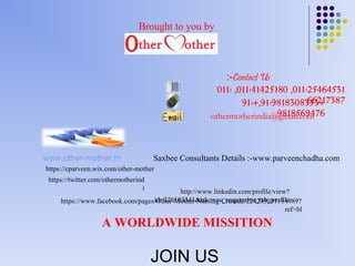 :-Contact Us 
011- ,011-41425180 ,011-25464531 
91-+,91-9818308365632+17387 
Brought to you by 
othermotherindia@9g8m1a8il5.c6o9m476 
www.other-mother.in 
Saxbee Consultants Details :-www.parveenchadha.com 
http://www.linkedin.com/profile/view? 
id=326103341&trk=nav_responsive_tab_profile 
https://cparveen.wix.com/other-mother 
https://www.facebook.com/pages/Other-Mother-Nursing-Crusade/224235031114989? 
ref=hl 
https://twitter.com/othermotherind 
i 
A WORLDWIDE MISSITION 
JOIN US 

