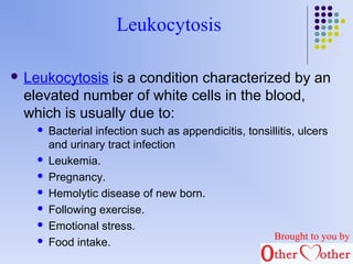 Leukocytosis 
 Leukocytosis is a condition characterized by an 
elevated number of white cells in the blood, 
which is usually due to: 
 Bacterial infection such as appendicitis, tonsillitis, ulcers 
and urinary tract infection 
 Leukemia. 
 Pregnancy. 
 Hemolytic disease of new born. 
 Following exercise. 
 Emotional stress. 
 Food intake. Brought to you by 
 