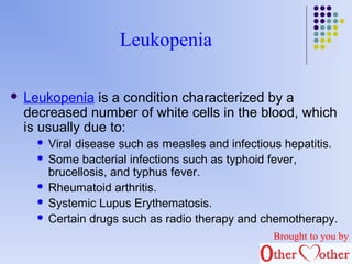 Leukopenia 
 Leukopenia is a condition characterized by a 
decreased number of white cells in the blood, which 
is usually due to: 
 Viral disease such as measles and infectious hepatitis. 
 Some bacterial infections such as typhoid fever, 
brucellosis, and typhus fever. 
 Rheumatoid arthritis. 
 Systemic Lupus Erythematosis. 
 Certain drugs such as radio therapy and chemotherapy. 
Brought to you by 
 