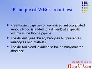 Principle of WBCs count test 
 Free-flowing capillary or well-mixed anticoagulated 
venous blood is added to a diluent) at a specific 
volume in the thoma pipette. 
 The diluent lyses the erythrocytes but preserves 
leukocytes and platelets. 
 The diluted blood is added to the hemacytometer 
chamber. 
Brought to you by 
 