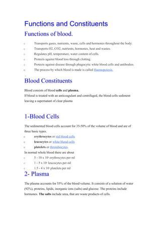 Functions and Constituents
Functions of blood.
o Transports gases, nutrients, waste, cells and hormones throughout the body.
o Transports O2, CO2, nutrients, hormones, heat and wastes.
o Regulates pH, temperature, water content of cells.
o Protects against blood loss through clotting.
o Protects against disease through phagocytic white blood cells and antibodies.
o The process by which blood is made is called Haemopoiesis.
.
Blood Constituents
Blood consists of blood cells and plasma.
If blood is treated with an anticoagulant and centrifuged, the blood cells sediment
leaving a supernatant of clear plasma
1-Blood Cells
The sedimented blood cells account for 35-50% of the volume of blood and are of
three basic types.
o erythrocytes or red blood cells
o leucocytes or white blood cells
o platelets or thrombocytes.
In normal whole blood there are about
o 5 - 10 x 106
erythrocytes per ml
o 1 - 5 x 103
leucocytes per ml
o 1.5 - 4 x 105
platelets per ml
2- Plasma
The plasma accounts for 55% of the blood volume. It consists of a solution of water
(92%), proteins, lipids, inorganic ions (salts) and glucose. The proteins include
hormones. The salts include urea, that are waste products of cells.
 