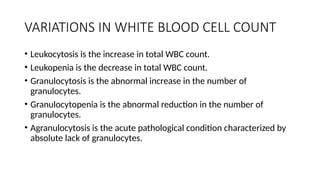 VARIATIONS IN WHITE BLOOD CELL COUNT
• Leukocytosis is the increase in total WBC count.
• Leukopenia is the decrease in total WBC count.
• Granulocytosis is the abnormal increase in the number of
granulocytes.
• Granulocytopenia is the abnormal reduction in the number of
granulocytes.
• Agranulocytosis is the acute pathological condition characterized by
absolute lack of granulocytes.
 