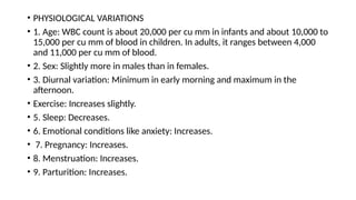 • PHYSIOLOGICAL VARIATIONS
• 1. Age: WBC count is about 20,000 per cu mm in infants and about 10,000 to
15,000 per cu mm of blood in children. In adults, it ranges between 4,000
and 11,000 per cu mm of blood.
• 2. Sex: Slightly more in males than in females.
• 3. Diurnal variation: Minimum in early morning and maximum in the
afternoon.
• Exercise: Increases slightly.
• 5. Sleep: Decreases.
• 6. Emotional conditions like anxiety: Increases.
• 7. Pregnancy: Increases.
• 8. Menstruation: Increases.
• 9. Parturition: Increases.
 