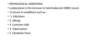 • PATHOLOGICAL VARIATIONS
• Leukocytosis is the increase in total leukocyte (WBC) count.
• It occurs in conditions such as:
• 1. Infections
• 2. Allergy
• 3. Common cold
• 4. Tuberculosis
• 5. Glandular fever.
 