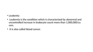 • Leukemia
• Leukemia is the condition which is characterized by abnormal and
uncontrolled increase in leukocyte count more than 1,000,000/cu
mm.
• It is also called blood cancer.
 