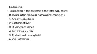 • Leukopenia
• Leukopenia is the decrease in the total WBC count.
• It occurs in the following pathological conditions:
• 1. Anaphylactic shock
• 2. Cirrhosis of liver
• 3. Disorders of spleen
• 4. Pernicious anemia
• 5. Typhoid and paratyphoid
• 6. Viral infections.
 