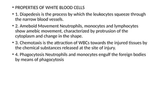 • PROPERTIES OF WHITE BLOOD CELLS
• 1. Diapedesis is the process by which the leukocytes squeeze through
the narrow blood vessels.
• 2. Ameboid Movement Neutrophils, monocytes and lymphocytes
show amebic movement, characterized by protrusion of the
cytoplasm and change in the shape.
• 3. Chemotaxis is the attraction of WBCs towards the injured tissues by
the chemical substances released at the site of injury.
• 4. Phagocytosis Neutrophils and monocytes engulf the foreign bodies
by means of phagocytosis
 