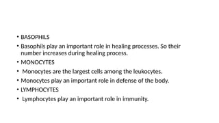 • BASOPHILS
• Basophils play an important role in healing processes. So their
number increases during healing process.
• MONOCYTES
• Monocytes are the largest cells among the leukocytes.
• Monocytes play an important role in defense of the body.
• LYMPHOCYTES
• Lymphocytes play an important role in immunity.
 